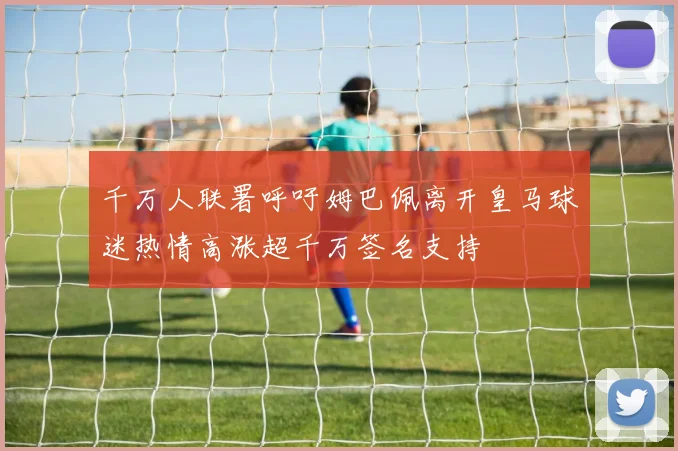 千万人联署呼吁姆巴佩离开皇马球迷热情高涨超千万签名支持