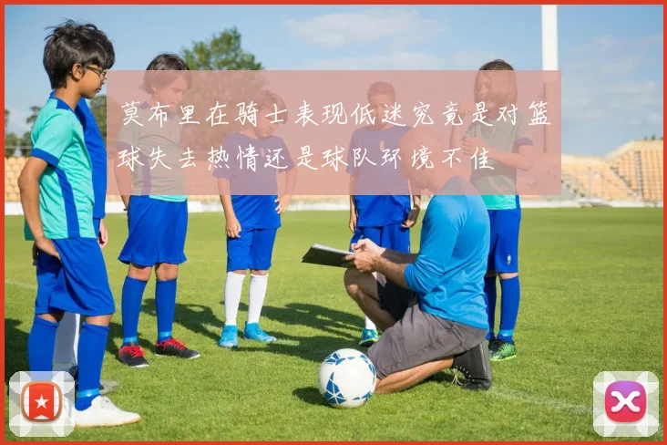 莫布里在骑士表现低迷究竟是对篮球失去热情还是球队环境不佳