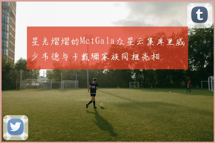 星光熠熠的MetGala众星云集库里威少韦德与卡戴珊家族同框亮相