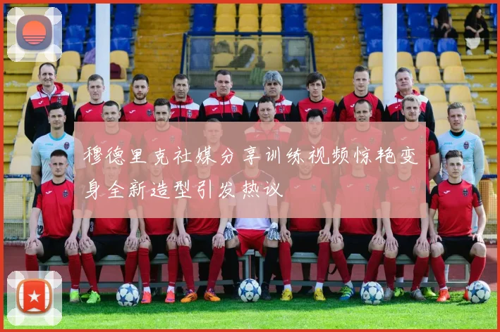 穆德里克社媒分享训练视频惊艳变身全新造型引发热议