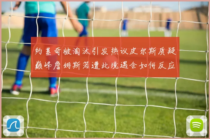 约基奇被淘汰引发热议皮尔斯质疑巅峰詹姆斯若遭此境遇会如何反应