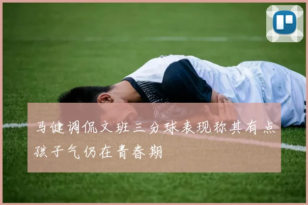 马健调侃文班三分球表现称其有点孩子气仍在青春期