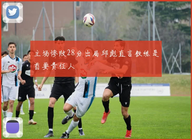 主场惨败28分出局邱彪直言教练是首要责任人