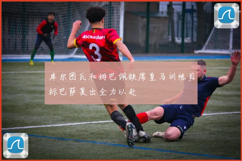 库尔图瓦和姆巴佩缺席皇马训练目标巴萨复出全力以赴