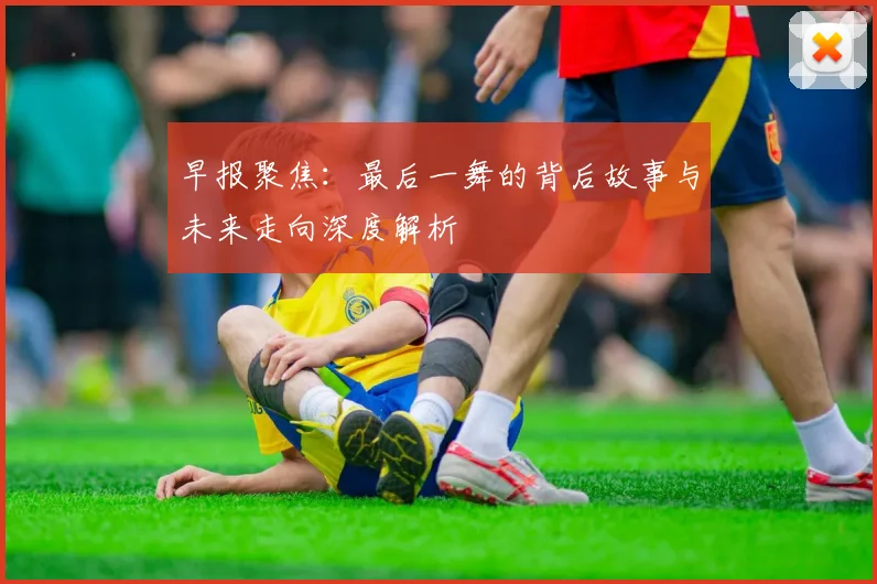 早报聚焦：最后一舞的背后故事与未来走向深度解析