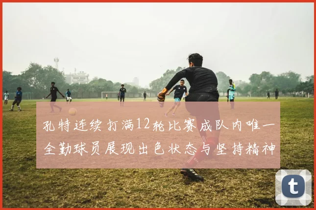 孔特连续打满12轮比赛成队内唯一全勤球员展现出色状态与坚持精神