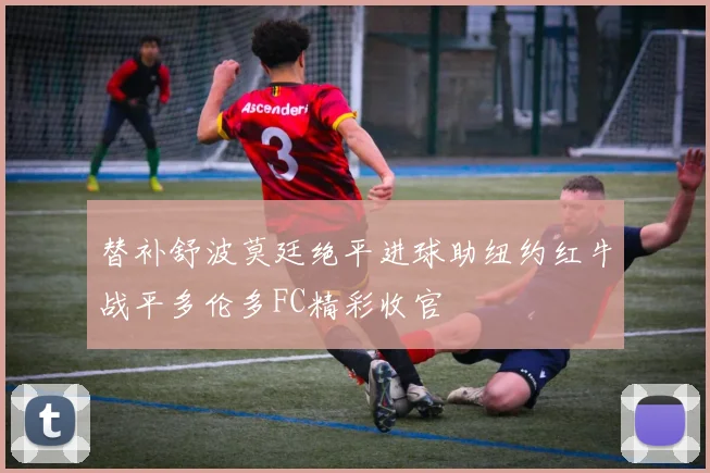替补舒波莫廷绝平进球助纽约红牛战平多伦多FC精彩收官