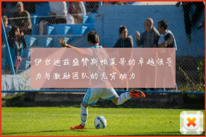伊尔迪兹盛赞斯帕莱蒂的卓越领导力与激励团队的无穷动力
