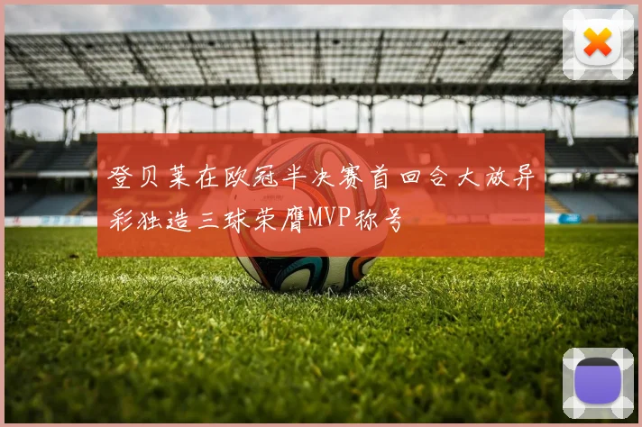登贝莱在欧冠半决赛首回合大放异彩独造三球荣膺MVP称号