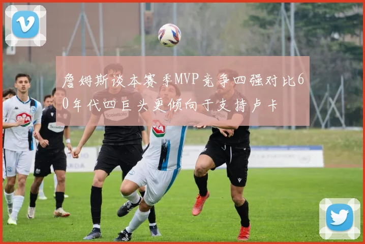 詹姆斯谈本赛季MVP竞争四强对比60年代四巨头更倾向于支持卢卡