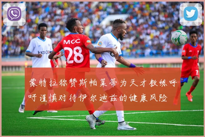 蒙特拉称赞斯帕莱蒂为天才教练呼吁谨慎对待伊尔迪兹的健康风险