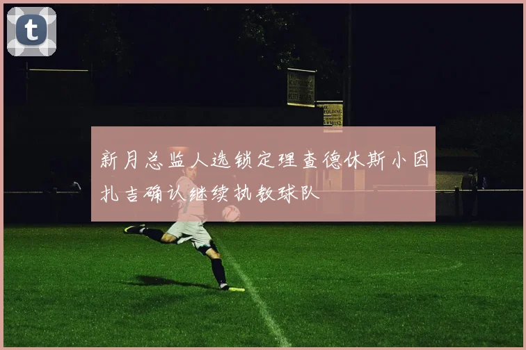 新月总监人选锁定理查德休斯小因扎吉确认继续执教球队
