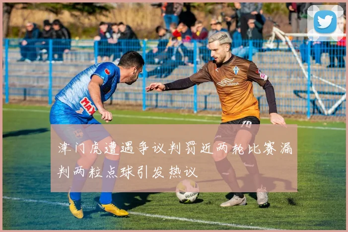 津门虎遭遇争议判罚近两轮比赛漏判两粒点球引发热议
